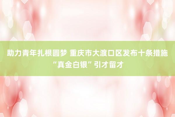 助力青年扎根圆梦 重庆市大渡口区发布十条措施“真金白银”引才留才