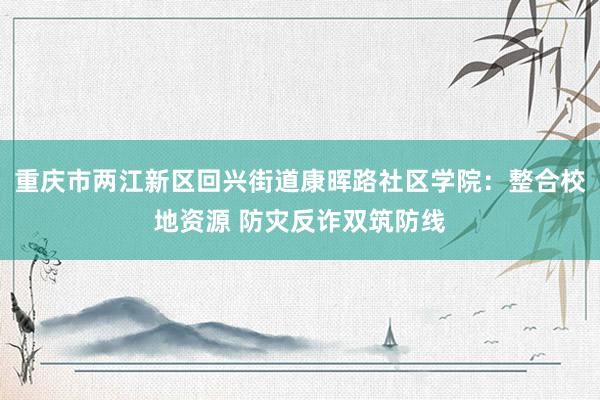 重庆市两江新区回兴街道康晖路社区学院：整合校地资源 防灾反诈双筑防线