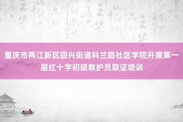 重庆市两江新区回兴街道科兰路社区学院开展第一届红十字初级救护员取证培训