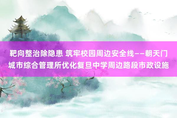 靶向整治除隐患 筑牢校园周边安全线——朝天门城市综合管理所优化复旦中学周边路段市政设施