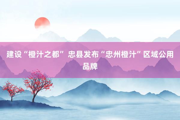 建设“橙汁之都” 忠县发布“忠州橙汁”区域公用品牌