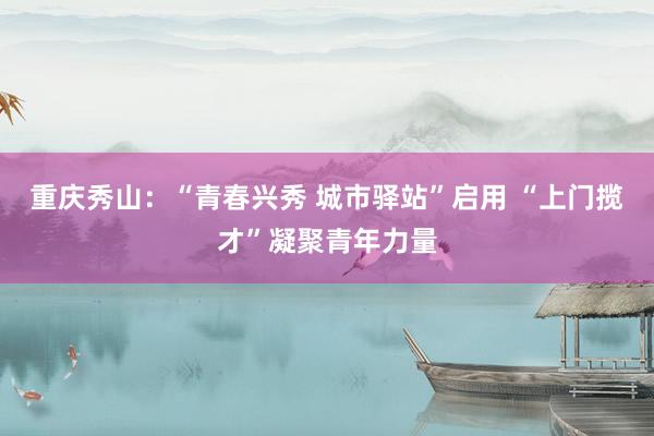 重庆秀山：“青春兴秀 城市驿站”启用 “上门揽才”凝聚青年力量