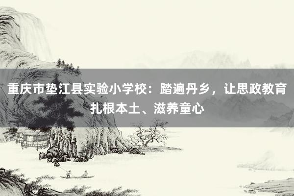重庆市垫江县实验小学校：踏遍丹乡，让思政教育扎根本土、滋养童心