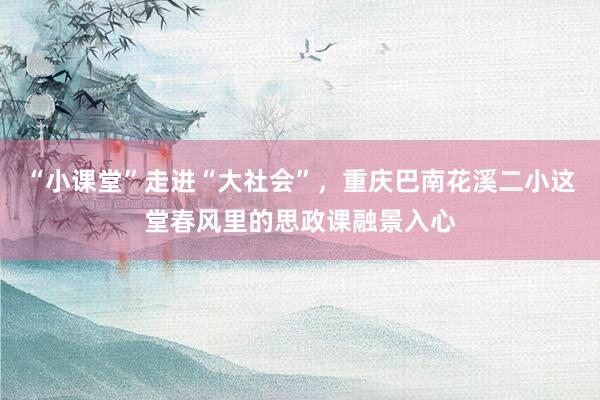 “小课堂”走进“大社会”，重庆巴南花溪二小这堂春风里的思政课融景入心